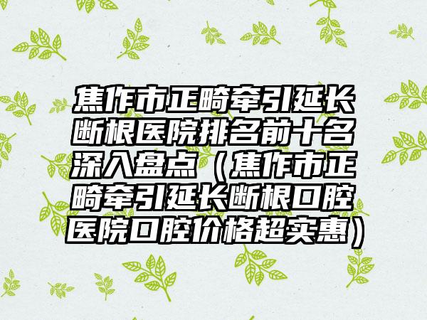 焦作市正畸牵引延长断根医院排名前十名深入盘点（焦作市正畸牵引延长断根口腔医院口腔价格超实惠）