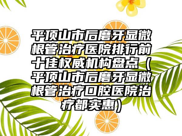 平顶山市后磨牙显微根管治疗医院排行前十佳权威机构盘点（平顶山市后磨牙显微根管治疗口腔医院治疗都实惠）