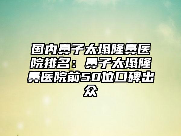 国内鼻子太塌隆鼻医院排名：鼻子太塌隆鼻医院前50位口碑出众