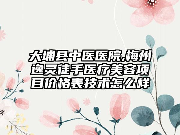 大埔县中医医院,梅州逸灵徒手医疗美容项目价格表技术怎么样