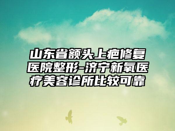 山东省额头上疤修复医院整形-济宁新氧医疗美容诊所比较可靠