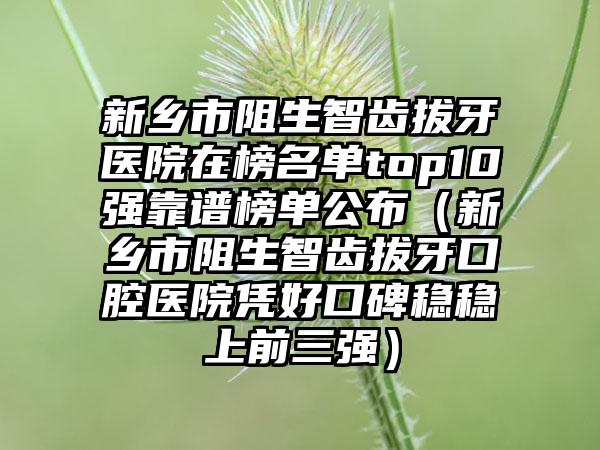 新乡市阻生智齿拔牙医院在榜名单top10强靠谱榜单公布（新乡市阻生智齿拔牙口腔医院凭好口碑稳稳上前三强）