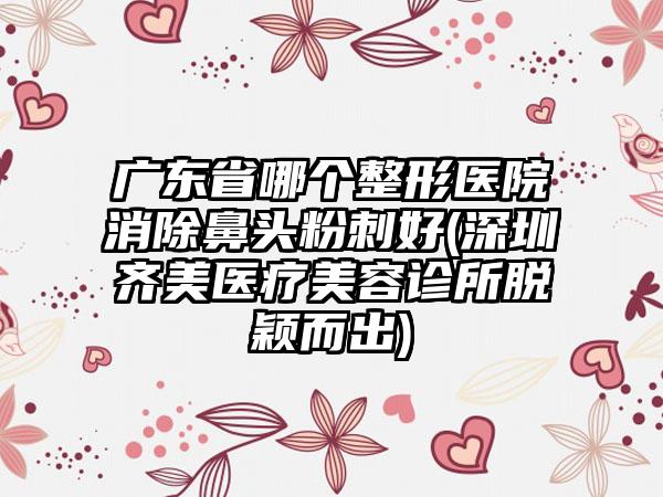 广东省哪个整形医院消除鼻头粉刺好(深圳齐美医疗美容诊所脱颖而出)