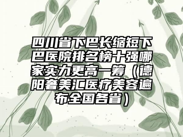 四川省下巴长缩短下巴医院排名榜十强哪家实力更高一筹（德阳奢美汇医疗美容遍布全国各省）