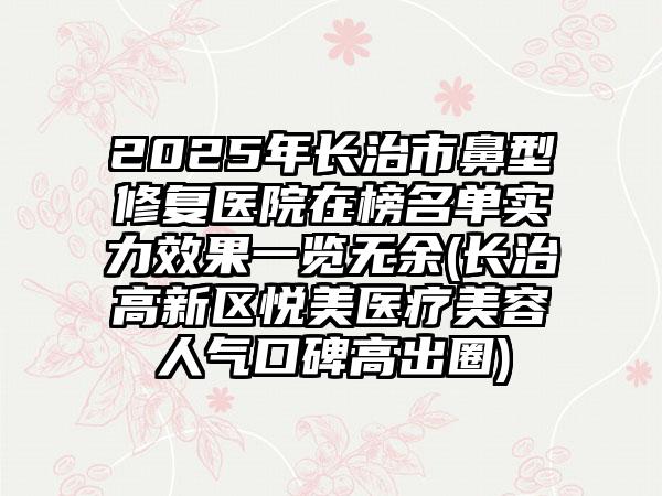 2025年长治市鼻型修复医院在榜名单实力效果一览无余(长治高新区悦美医疗美容人气口碑高出圈)