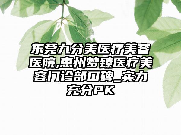 东莞九分美医疗美容医院,惠州梦臻医疗美容门诊部口碑_实力充分PK