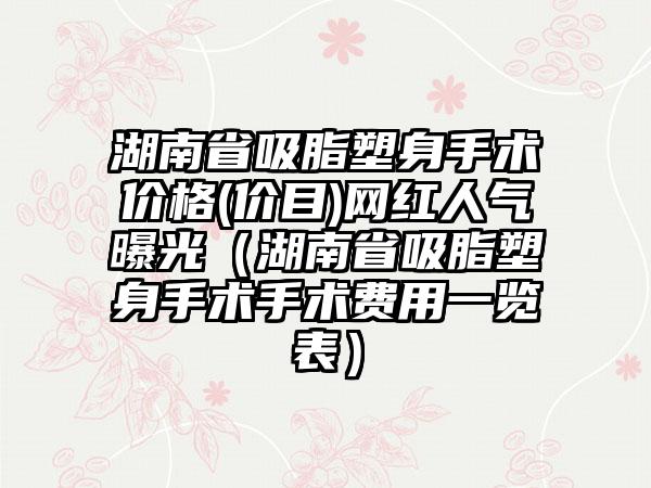 湖南省吸脂塑身手术价格(价目)网红人气曝光（湖南省吸脂塑身手术手术费用一览表）