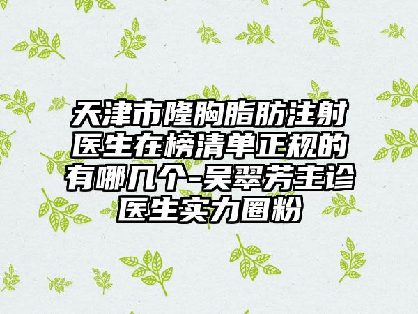 天津市隆胸脂肪注射医生在榜清单正规的有哪几个-吴翠芳主诊医生实力圈粉