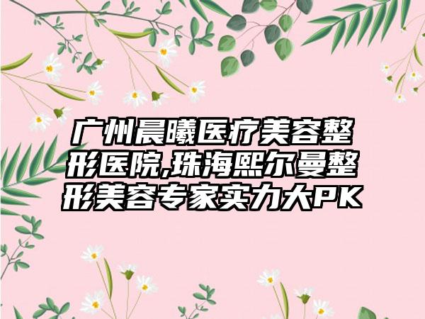 广州晨曦医疗美容整形医院,珠海熙尔曼整形美容专家实力大PK