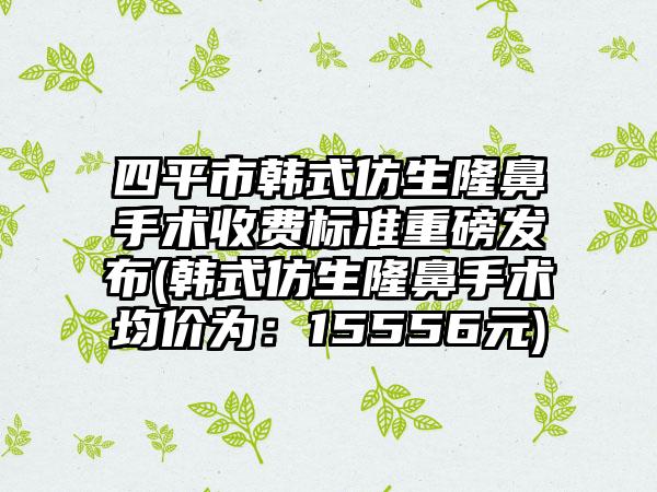 四平市韩式仿生隆鼻手术收费标准重磅发布(韩式仿生隆鼻手术均价为：15556元)