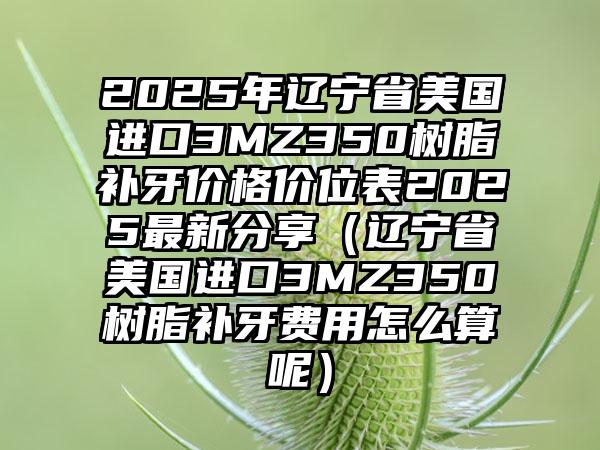 2025年辽宁省美国进口3MZ350树脂补牙价格价位表2025最新分享（辽宁省美国进口3MZ350树脂补牙费用怎么算呢）