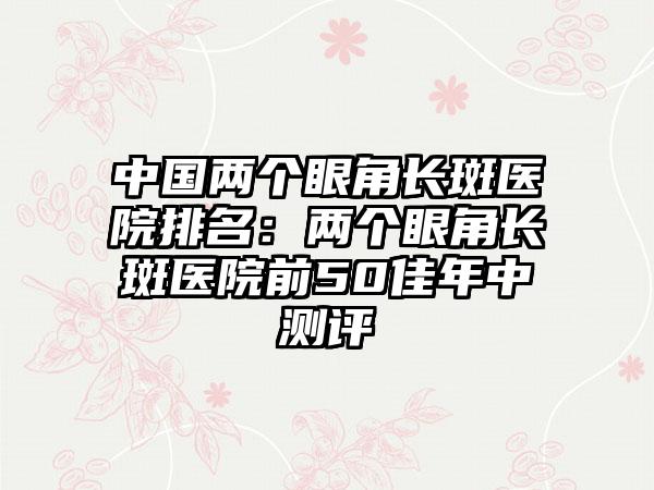 中国两个眼角长斑医院排名：两个眼角长斑医院前50佳年中测评