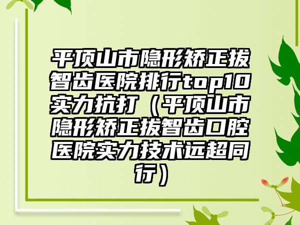 平顶山市隐形矫正拔智齿医院排行top10实力抗打（平顶山市隐形矫正拔智齿口腔医院实力技术远超同行）