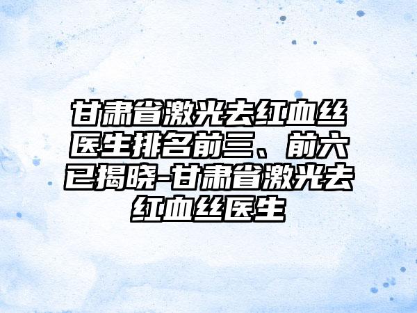 甘肃省激光去红血丝医生排名前三、前六已揭晓-甘肃省激光去红血丝医生