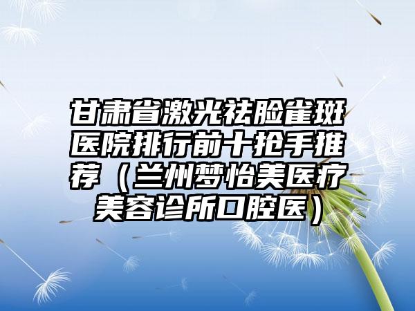 甘肃省激光祛脸雀斑医院排行前十抢手推荐（兰州梦怡美医疗美容诊所口腔医）