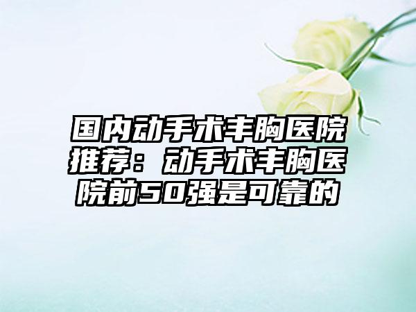 国内动手术丰胸医院推荐：动手术丰胸医院前50强是可靠的