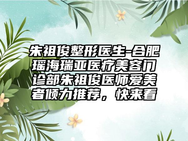 朱祖俊整形医生-合肥瑶海瑞亚医疗美容门诊部朱祖俊医师爱美者倾力推荐，快来看