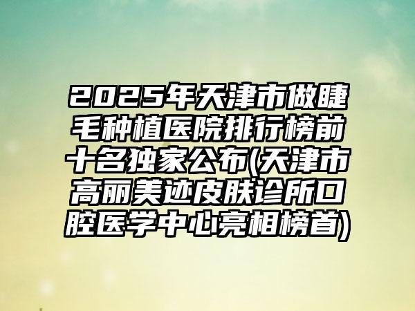 2025年天津市做睫毛种植医院排行榜前十名独家公布(天津市高丽美迹皮肤诊所口腔医学中心亮相榜首)