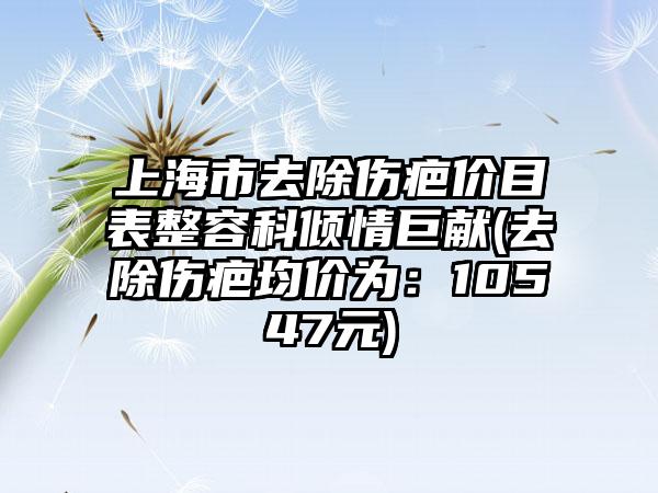 上海市去除伤疤价目表整容科倾情巨献(去除伤疤均价为：10547元)