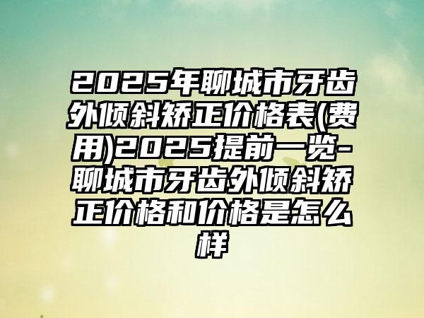 2025年聊城市牙齿外倾斜矫正价格表(费用)2025提前一览-聊城市牙齿外倾斜矫正价格和价格是怎么样