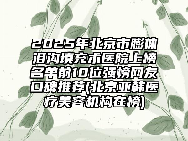 2025年北京市膨体泪沟填充术医院上榜名单前10位强榜网友口碑推荐(北京亚韩医疗美容机构在榜)