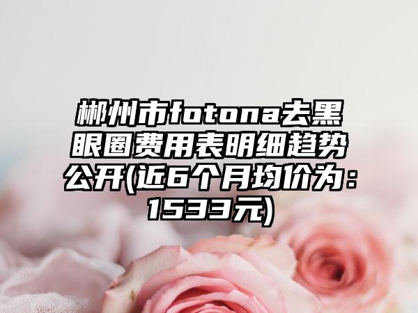 郴州市fotona去黑眼圈费用表明细趋势公开(近6个月均价为：1533元)