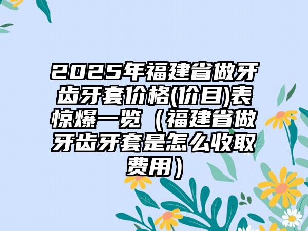 2025年福建省做牙齿牙套价格(价目)表惊爆一览（福建省做牙齿牙套是怎么收取费用）