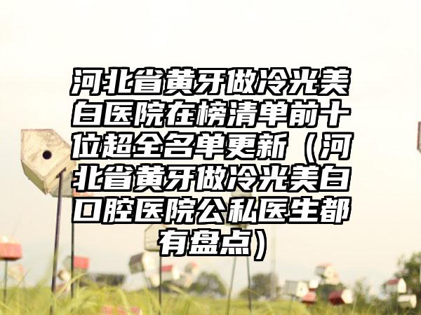 河北省黄牙做冷光美白医院在榜清单前十位超全名单更新（河北省黄牙做冷光美白口腔医院公私医生都有盘点）