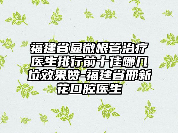 福建省显微根管治疗医生排行前十佳哪几位效果赞-福建省邢新花口腔医生