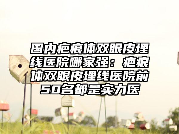 国内疤痕体双眼皮埋线医院哪家强：疤痕体双眼皮埋线医院前50名都是实力医