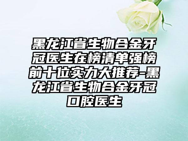 黑龙江省生物合金牙冠医生在榜清单强榜前十位实力大推荐-黑龙江省生物合金牙冠口腔医生