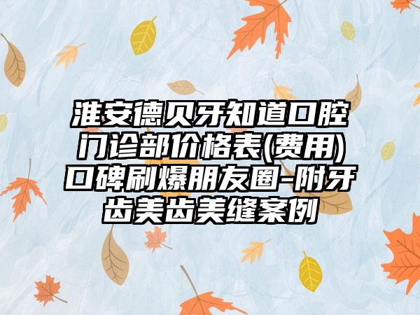 淮安德贝牙知道口腔门诊部价格表(费用)口碑刷爆朋友圈-附牙齿美齿美缝案例