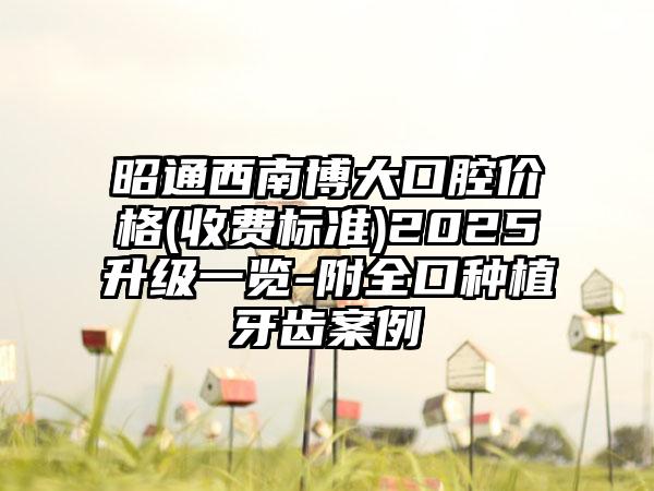 昭通西南博大口腔价格(收费标准)2025升级一览-附全口种植牙齿案例