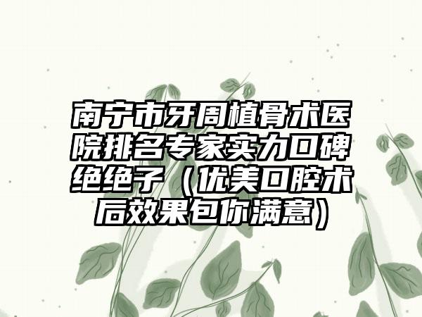 南宁市牙周植骨术医院排名专家实力口碑绝绝子（优美口腔术后效果包你满意）