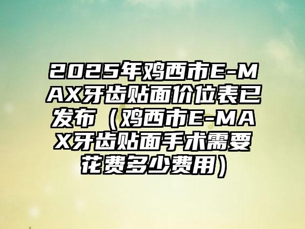 2025年鸡西市E-MAX牙齿贴面价位表已发布（鸡西市E-MAX牙齿贴面手术需要花费多少费用）