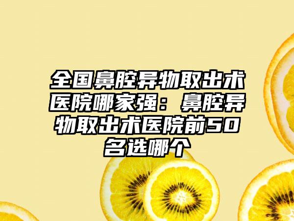 全国鼻腔异物取出术医院哪家强：鼻腔异物取出术医院前50名选哪个