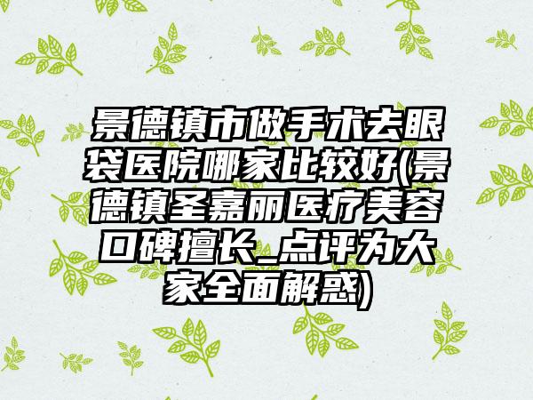 景德镇市做手术去眼袋医院哪家比较好(景德镇圣嘉丽医疗美容口碑擅长_点评为大家全面解惑)