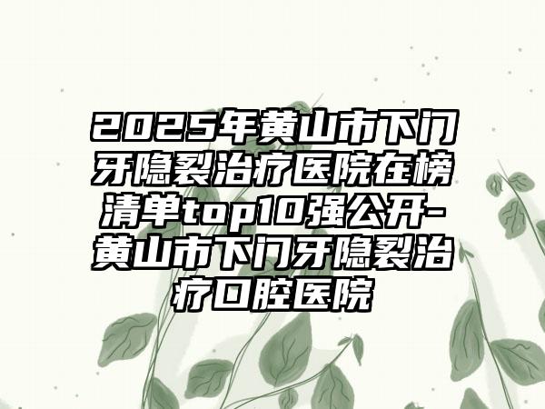 2025年黄山市下门牙隐裂治疗医院在榜清单top10强公开-黄山市下门牙隐裂治疗口腔医院