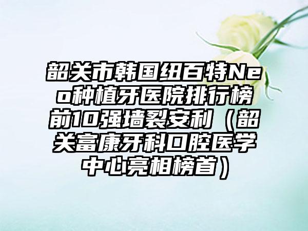 韶关市韩国纽百特Neo种植牙医院排行榜前10强墙裂安利（韶关富康牙科口腔医学中心亮相榜首）