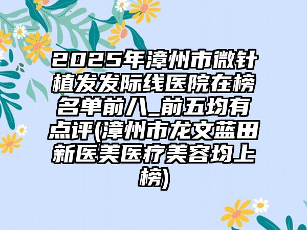 2025年漳州市微针植发发际线医院在榜名单前八_前五均有点评(漳州市龙文蓝田新医美医疗美容均上榜)