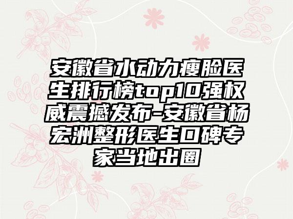 安徽省水动力瘦脸医生排行榜top10强权威震撼发布-安徽省杨宏洲整形医生口碑专家当地出圈