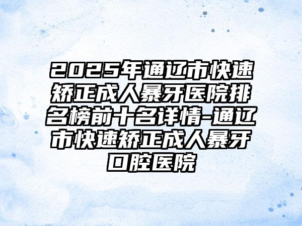 2025年通辽市快速矫正成人暴牙医院排名榜前十名详情-通辽市快速矫正成人暴牙口腔医院