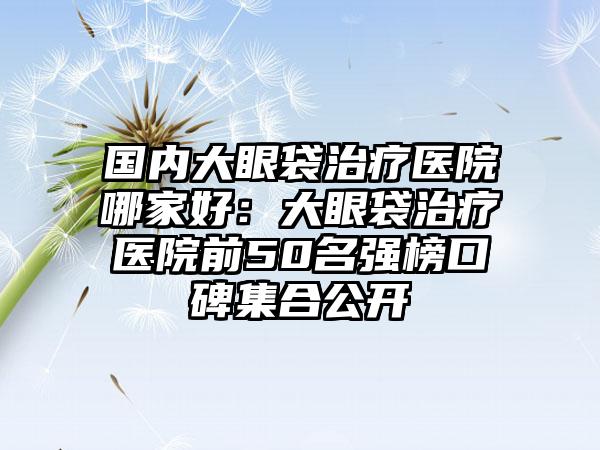 国内大眼袋治疗医院哪家好：大眼袋治疗医院前50名强榜口碑集合公开