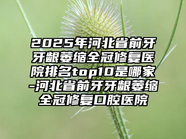 2025年河北省前牙牙龈萎缩全冠修复医院排名top10是哪家-河北省前牙牙龈萎缩全冠修复口腔医院