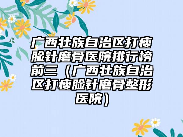 广西壮族自治区打瘦脸针磨骨医院排行榜前三（广西壮族自治区打瘦脸针磨骨整形医院）