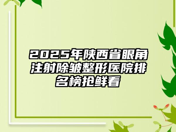 2025年陕西省眼角注射除皱整形医院排名榜抢鲜看