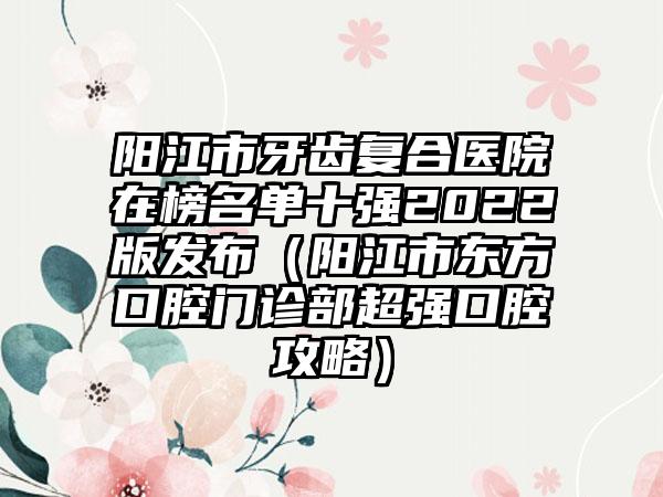 阳江市牙齿复合医院在榜名单十强2022版发布（阳江市东方口腔门诊部超强口腔攻略）