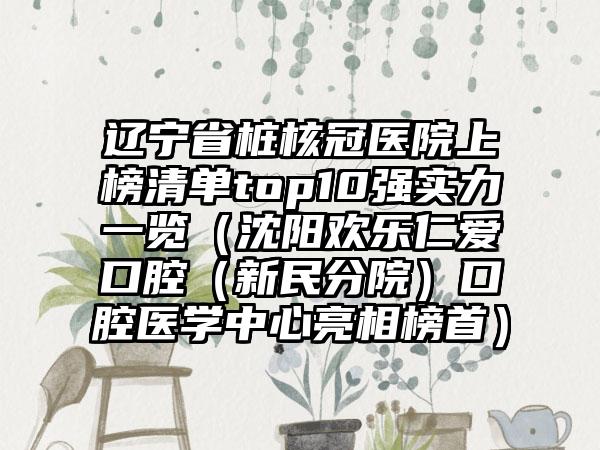 辽宁省桩核冠医院上榜清单top10强实力一览（沈阳欢乐仁爱口腔（新民分院）口腔医学中心亮相榜首）