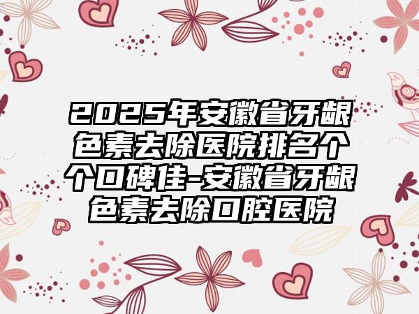 2025年安徽省牙龈色素去除医院排名个个口碑佳-安徽省牙龈色素去除口腔医院