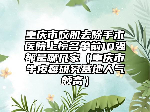 重庆市咬肌去除手术医院上榜名单前10强都是哪几家（重庆市牛皮癣研究基地人气颇高）